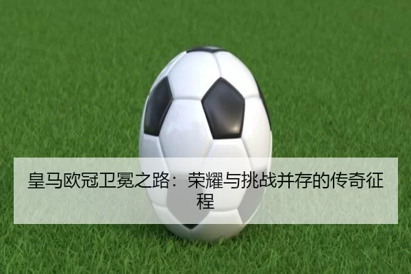 皇马欧冠卫冕之路：荣耀与挑战并存的传奇征程